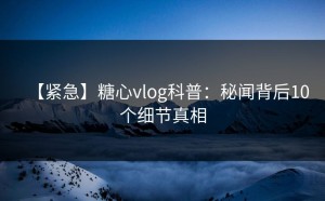 【紧急】糖心vlog科普：秘闻背后10个细节真相
