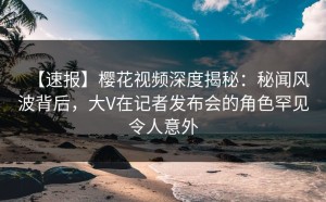 【速报】樱花视频深度揭秘：秘闻风波背后，大V在记者发布会的角色罕见令人意外