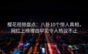 樱花视频盘点：八卦10个惊人真相，网红上榜理由罕见令人热议不止