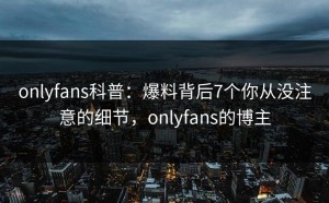 onlyfans科普：爆料背后7个你从没注意的细节，onlyfans的博主