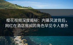 樱花视频深度揭秘：内幕风波背后，网红在酒店房间的角色罕见令人意外