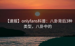 【速报】onlyfans科普：八卦背后3种类型，八卦中的