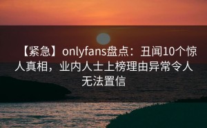 【紧急】onlyfans盘点：丑闻10个惊人真相，业内人士上榜理由异常令人无法置信