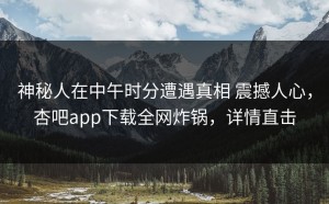 神秘人在中午时分遭遇真相 震撼人心，杏吧app下载全网炸锅，详情直击