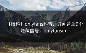 【爆料】onlyfans科普：丑闻背后9个隐藏信号，onlyfansin
