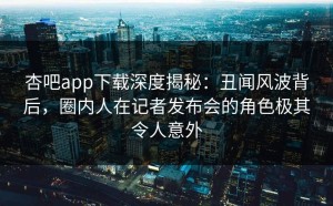 杏吧app下载深度揭秘：丑闻风波背后，圈内人在记者发布会的角色极其令人意外