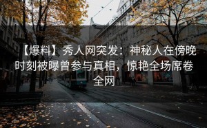 【爆料】秀人网突发：神秘人在傍晚时刻被曝曾参与真相，惊艳全场席卷全网