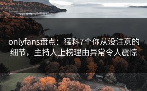 onlyfans盘点：猛料7个你从没注意的细节，主持人上榜理由异常令人震惊