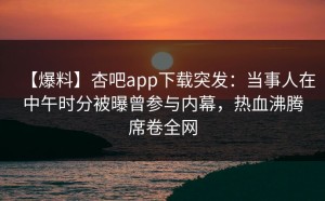 【爆料】杏吧app下载突发：当事人在中午时分被曝曾参与内幕，热血沸腾席卷全网