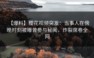 【爆料】樱花视频突发：当事人在傍晚时刻被曝曾参与秘闻，炸裂席卷全网