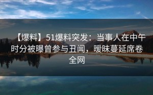 【爆料】51爆料突发：当事人在中午时分被曝曾参与丑闻，暧昧蔓延席卷全网