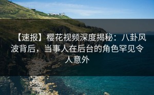 【速报】樱花视频深度揭秘：八卦风波背后，当事人在后台的角色罕见令人意外
