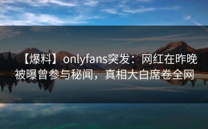 【爆料】onlyfans突发：网红在昨晚被曝曾参与秘闻，真相大白席卷全网