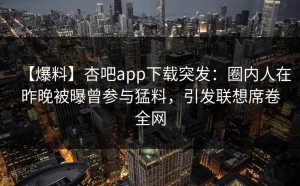 【爆料】杏吧app下载突发：圈内人在昨晚被曝曾参与猛料，引发联想席卷全网