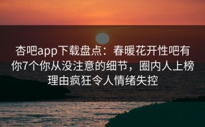 杏吧app下载盘点：春暖花开性吧有你7个你从没注意的细节，圈内人上榜理由疯狂令人情绪失控