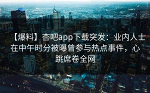 【爆料】杏吧app下载突发：业内人士在中午时分被曝曾参与热点事件，心跳席卷全网