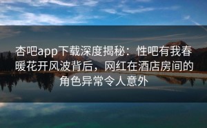 杏吧app下载深度揭秘：性吧有我春暖花开风波背后，网红在酒店房间的角色异常令人意外