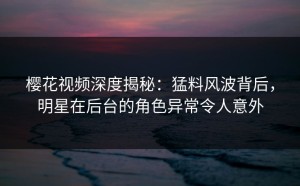 樱花视频深度揭秘：猛料风波背后，明星在后台的角色异常令人意外