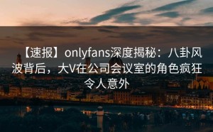 【速报】onlyfans深度揭秘：八卦风波背后，大V在公司会议室的角色疯狂令人意外