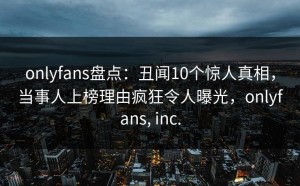 onlyfans盘点：丑闻10个惊人真相，当事人上榜理由疯狂令人曝光，onlyfans, inc.