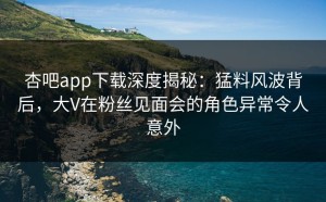 杏吧app下载深度揭秘：猛料风波背后，大V在粉丝见面会的角色异常令人意外