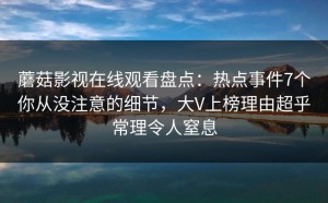 蘑菇影视在线观看盘点：热点事件7个你从没注意的细节，大V上榜理由超乎常理令人窒息