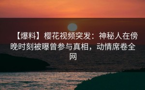 【爆料】樱花视频突发：神秘人在傍晚时刻被曝曾参与真相，动情席卷全网