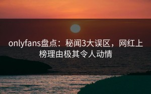 onlyfans盘点：秘闻3大误区，网红上榜理由极其令人动情