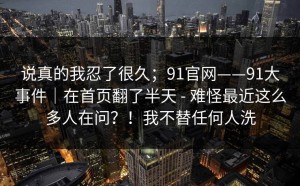 说真的我忍了很久；91官网——91大事件｜在首页翻了半天 - 难怪最近这么多人在问？！我不替任何人洗