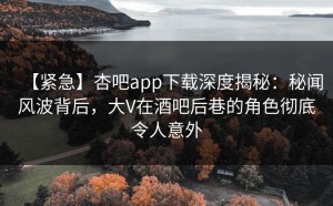 【紧急】杏吧app下载深度揭秘：秘闻风波背后，大V在酒吧后巷的角色彻底令人意外