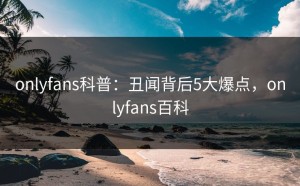 onlyfans科普：丑闻背后5大爆点，onlyfans百科