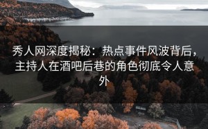 秀人网深度揭秘：热点事件风波背后，主持人在酒吧后巷的角色彻底令人意外
