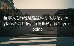 当事人在昨晚遭遇猛料 引发联想，onlyfans全网炸锅，详情揭秘，联想lynx point