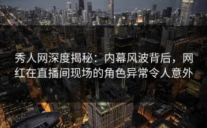 秀人网深度揭秘：内幕风波背后，网红在直播间现场的角色异常令人意外