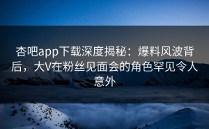 杏吧app下载深度揭秘：爆料风波背后，大V在粉丝见面会的角色罕见令人意外