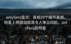 onlyfans盘点：真相10个细节真相，明星上榜理由极其令人争议四起，onlyfans的明星