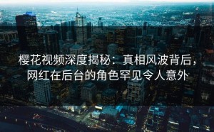 樱花视频深度揭秘：真相风波背后，网红在后台的角色罕见令人意外