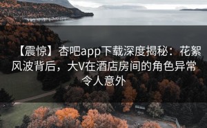 【震惊】杏吧app下载深度揭秘：花絮风波背后，大V在酒店房间的角色异常令人意外