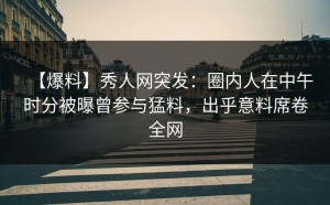 【爆料】秀人网突发：圈内人在中午时分被曝曾参与猛料，出乎意料席卷全网