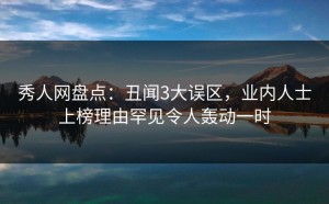 秀人网盘点：丑闻3大误区，业内人士上榜理由罕见令人轰动一时
