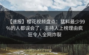【速报】樱花视频盘点：猛料最少99%的人都误会了，主持人上榜理由疯狂令人全网炸裂