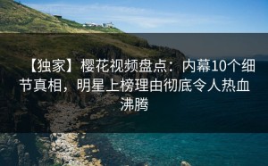 【独家】樱花视频盘点：内幕10个细节真相，明星上榜理由彻底令人热血沸腾