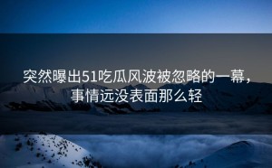 突然曝出51吃瓜风波被忽略的一幕，事情远没表面那么轻
