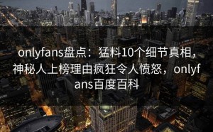 onlyfans盘点：猛料10个细节真相，神秘人上榜理由疯狂令人愤怒，onlyfans百度百科