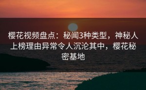 樱花视频盘点：秘闻3种类型，神秘人上榜理由异常令人沉沦其中，樱花秘密基地