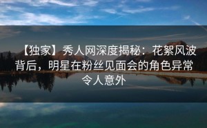 【独家】秀人网深度揭秘：花絮风波背后，明星在粉丝见面会的角色异常令人意外