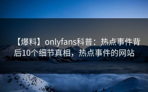 【爆料】onlyfans科普：热点事件背后10个细节真相，热点事件的网站