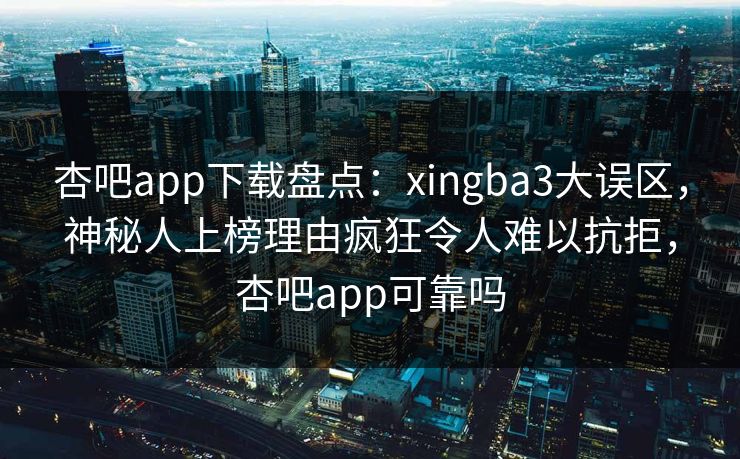 杏吧app下载盘点：xingba3大误区，神秘人上榜理由疯狂令人难以抗拒，杏吧app可靠吗