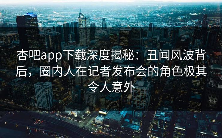 杏吧app下载深度揭秘：丑闻风波背后，圈内人在记者发布会的角色极其令人意外
