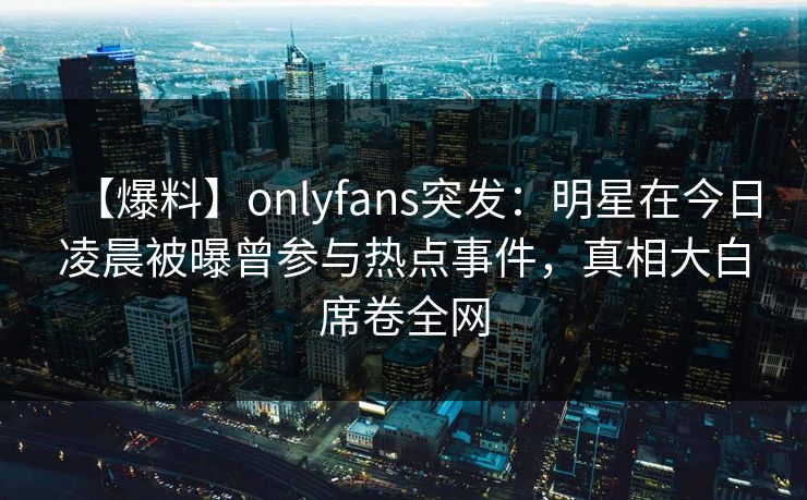 【爆料】onlyfans突发：明星在今日凌晨被曝曾参与热点事件，真相大白席卷全网